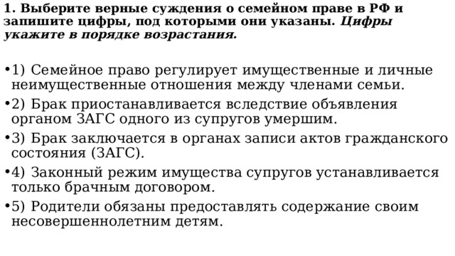 1. Выберите верные суждения о семейном праве в РФ и запишите цифры, под которыми они указаны.  Цифры укажите в порядке возрастания. 1)  Семейное право регулирует имущественные и личные неимущественные отношения между членами семьи. 2)  Брак приостанавливается вследствие объявления органом ЗАГС одного из супругов умершим. 3)  Брак заключается в органах записи актов гражданского состояния (ЗАГС). 4)  Законный режим имущества супругов устанавливается только брачным договором. 5)  Родители обязаны предоставлять содержание своим несовершеннолетним детям. 