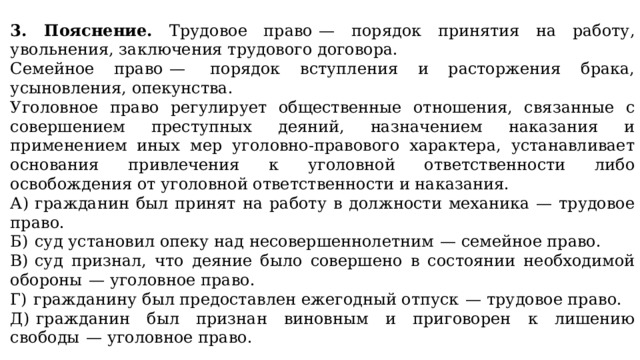   3. Пояснение. Трудовое право  — порядок принятия на работу, увольнения, заключения трудового договора. Семейное право  —  порядок вступления и расторжения брака, усыновления, опекунства. Уголовное право регулирует общественные отношения, связанные с совершением преступных деяний, назначением наказания и применением иных мер уголовно-правового характера, устанавливает основания привлечения к уголовной ответственности либо освобождения от уголовной ответственности и наказания. А)  гражданин был принят на работу в должности механика  — трудовое право. Б)  суд установил опеку над несовершеннолетним  — семейное право. В)  суд признал, что деяние было совершено в состоянии необходимой обороны  — уголовное право. Г)  гражданину был предоставлен ежегодный отпуск  — трудовое право. Д)  гражданин был признан виновным и приговорен к лишению свободы  — уголовное право.   Ответ: 12313. 