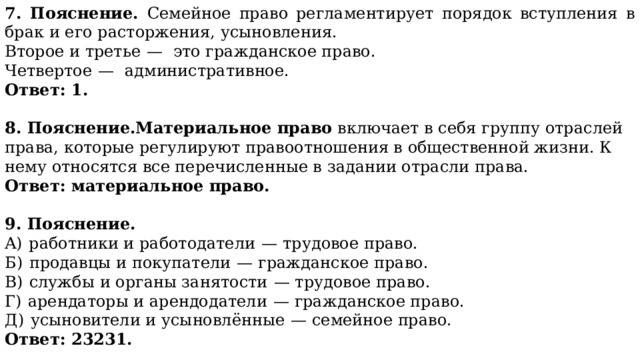 7. Пояснение. Семейное право регламентирует порядок вступления в брак и его расторжения, усыновления. Второе и третье  —  это гражданское право. Четвертое  —  административное. Ответ: 1.  8. Пояснение.Материальное право  включает в себя группу отраслей права, которые регулируют правоотношения в общественной жизни. К нему относятся все перечисленные в задании отрасли права. Ответ: материальное право.  9. Пояснение. A)  работники и работодатели  — трудовое право. Б)  продавцы и покупатели  — гражданское право. B)  службы и органы занятости  — трудовое право. Г)  арендаторы и арендодатели  — гражданское право. Д)  усыновители и усыновлённые  — семейное право. Ответ: 23231. 