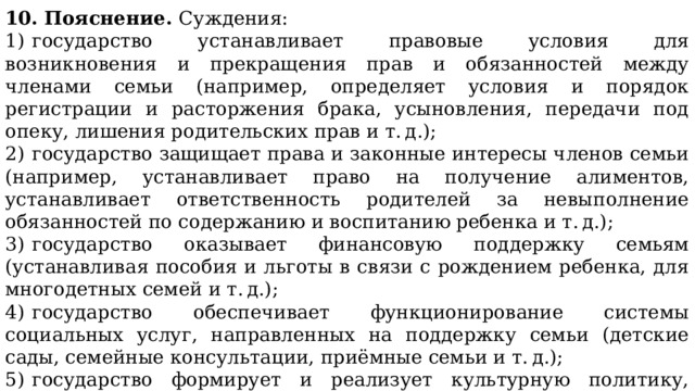 10. Пояснение. Суждения: 1)  государство устанавливает правовые условия для возникновения и прекращения прав и обязанностей между членами семьи (например, определяет условия и порядок регистрации и расторжения брака, усыновления, передачи под опеку, лишения родительских прав и т. д.); 2)  государство защищает права и законные интересы членов семьи (например, устанавливает право на получение алиментов, устанавливает ответственность родителей за невыполнение обязанностей по содержанию и воспитанию ребенка и т. д.); 3)  государство оказывает финансовую поддержку семьям (устанавливая пособия и льготы в связи с рождением ребенка, для многодетных семей и т. д.); 4)  государство обеспечивает функционирование системы социальных услуг, направленных на поддержку семьи (детские сады, семейные консультации, приёмные семьи и т. д.); 5)  государство формирует и реализует культурную политику, направленную на поддержку и пропаганду семейных ценностей. 