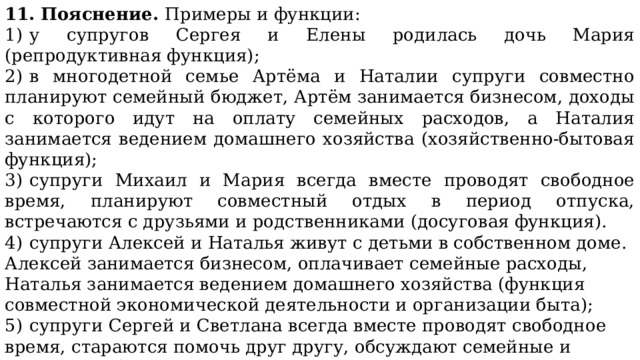 11. Пояснение. Примеры и функции: 1)  у супругов Сергея и Елены родилась дочь Мария (репродуктивная функция); 2)  в многодетной семье Артёма и Наталии супруги совместно планируют семейный бюджет, Артём занимается бизнесом, доходы с которого идут на оплату семейных расходов, а Наталия занимается ведением домашнего хозяйства (хозяйственно-бытовая функция); 3)  супруги Михаил и Мария всегда вместе проводят свободное время, планируют совместный отдых в период отпуска, встречаются с друзьями и родственниками (досуговая функция). 4)  супруги Алексей и Наталья живут с детьми в собственном доме. Алексей занимается бизнесом, оплачивает семейные расходы, Наталья занимается ведением домашнего хозяйства (функция совместной экономической деятельности и организации быта); 5)  супруги Сергей и Светлана всегда вместе проводят свободное время, стараются помочь друг другу, обсуждают семейные и личные проблемы, стремятся поддерживать в семье позитивный эмоциональный настрой (функция эмоциональной поддержки). 