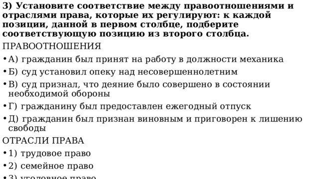 3) Установите соответствие между правоотношениями и отраслями права, которые их регулируют: к каждой позиции, данной в первом столбце, подберите соответствующую позицию из второго столбца. ПРАВООТНОШЕНИЯ А)  гражданин был принят на работу в должности механика Б)  суд установил опеку над несовершеннолетним В)  суд признал, что деяние было совершено в состоянии необходимой обороны Г)  гражданину был предоставлен ежегодный отпуск Д)  гражданин был признан виновным и приговорен к лишению свободы ОТРАСЛИ ПРАВА 1)  трудовое право 2)  семейное право 3)  уголовное право Запишите в ответ цифры, расположив их в порядке, соответствующем буквам: 