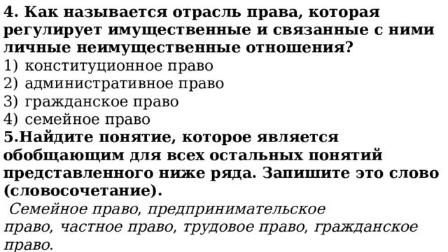 4. Как называется отрасль права, которая регулирует имущественные и связанные с ними личные неимущественные отношения? 1)  конституционное право 2)  административное право 3)  гражданское право 4)  семейное право 5.Найдите понятие, которое является обобщающим для всех остальных понятий представленного ниже ряда. Запишите это слово (словосочетание).   Семейное право ,  предпринимательское право ,  частное право ,  трудовое право ,  гражданское право . 