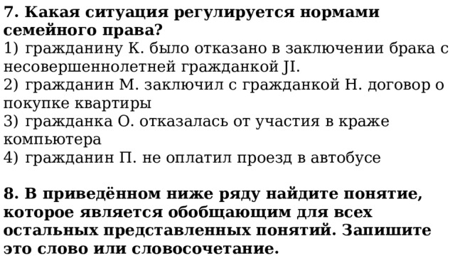 7. Какая ситуация регулируется нормами семейного права? 1)  гражданину К. было отказано в заключении брака с несовершеннолетней гражданкой JI. 2)  гражданин М. заключил с гражданкой Н. договор о покупке квартиры 3)  гражданка О. отказалась от участия в краже компьютера 4)  гражданин П. не оплатил проезд в автобусе 8. В приведённом ниже ряду найдите понятие, которое является обобщающим для всех остальных представленных понятий. Запишите это слово или словосочетание. Уголовное право, материальное право, трудовое право, семейное право, конституционное право. 