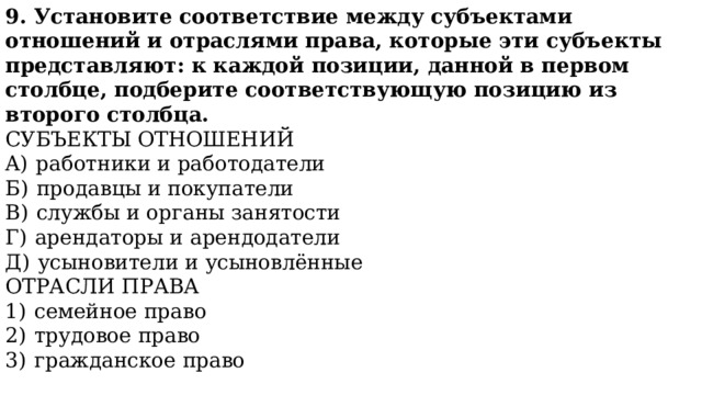 9. Установите соответствие между субъектами отношений и отраслями права, которые эти субъекты представляют: к каждой позиции, данной в первом столбце, подберите соответствующую позицию из второго столбца. СУБЪЕКТЫ ОТНОШЕНИЙ A)  работники и работодатели Б)  продавцы и покупатели B)  службы и органы занятости Г)  арендаторы и арендодатели Д)  усыновители и усыновлённые ОТРАСЛИ ПРАВА 1)  семейное право 2)  трудовое право 3)  гражданское право Запишите в ответ цифры, расположив их в порядке, соответствующем буквам . 