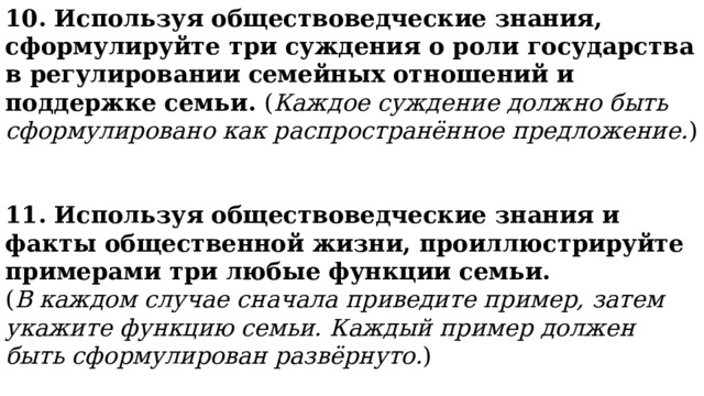 10. Используя обществоведческие знания, сформулируйте три суждения о роли государства в регулировании семейных отношений и поддержке семьи. ( Каждое суждение должно быть сформулировано как распространённое предложение. ) 11. Используя обществоведческие знания и факты общественной жизни, проиллюстрируйте примерами три любые функции семьи. ( В каждом случае сначала приведите пример, затем укажите функцию семьи. Каждый пример должен быть сформулирован развёрнуто. ) 