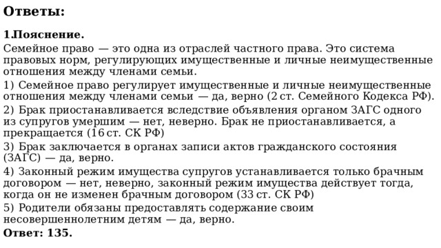 Ответы:  Пояснение. Семейное право  — это одна из отраслей частного права. Это система правовых норм, регулирующих имущественные и личные неимущественные отношения между членами семьи. 1)  Семейное право регулирует имущественные и личные неимущественные отношения между членами семьи  — да, верно (2 ст. Семейного Кодекса РФ). 2)  Брак приостанавливается вследствие объявления органом ЗАГС одного из супругов умершим  — нет, неверно. Брак не приостанавливается, а прекращается (16 ст. СК РФ) 3)  Брак заключается в органах записи актов гражданского состояния (ЗАГС)  — да, верно. 4)  Законный режим имущества супругов устанавливается только брачным договором  — нет, неверно, законный режим имущества действует тогда, когда он не изменен брачным договором (33 ст. СК РФ) 5)  Родители обязаны предоставлять содержание своим несовершеннолетним детям  — да, верно. Ответ: 135. 