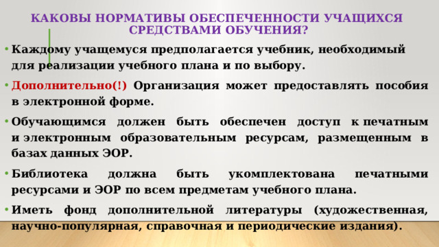 КАКОВЫ НОРМАТИВЫ ОБЕСПЕЧЕННОСТИ УЧАЩИХСЯ  СРЕДСТВАМИ ОБУЧЕНИЯ? Каждому учащемуся предполагается учебник, необходимый для реализации учебного плана и по выбору. Дополнительно(!) Организация может предоставлять пособия в электронной форме. Обучающимся должен быть обеспечен доступ к печатным и электронным образовательным ресурсам, размещенным в базах данных ЭОР. Библиотека должна быть укомплектована печатными ресурсами и ЭОР по всем предметам учебного плана. Иметь фонд дополнительной литературы (художественная, научно-популярная, справочная и периодические издания).  