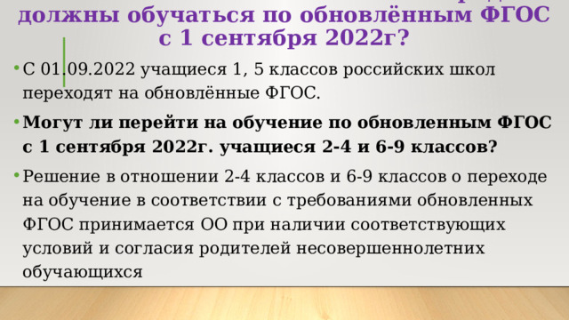 Какие классы в обязательном порядке должны обучаться по обновлённым ФГОС с 1 сентября 2022г? С 01.09.2022 учащиеся 1, 5 классов российских школ переходят на обновлённые ФГОС. Могут ли перейти на обучение по обновленным ФГОС с 1 сентября 2022г. учащиеся 2-4 и 6-9 классов? Решение в отношении 2-4 классов и 6-9 классов о переходе на обучение в соответствии с требованиями обновленных ФГОС принимается ОО при наличии соответствующих условий и согласия родителей несовершеннолетних обучающихся 