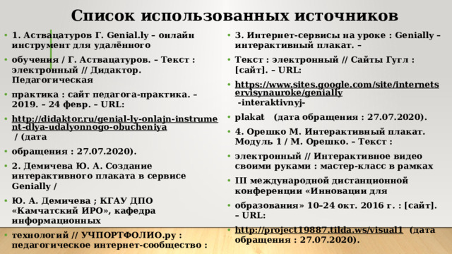 Список использованных источников   1. Аствацатуров Г. Genial.ly – онлайн инструмент для удалённого обучения / Г. Аствацатуров. – Текст : электронный // Дидактор. Педагогическая практика : сайт педагога-практика. – 2019. – 24 февр. – URL: http://didaktor.ru/genial-ly-onlajn-instrument-dlya-udalyonnogo-obucheniya  / (дата обращения : 27.07.2020). 2. Демичева Ю. А. Создание интерактивного плаката в сервисе Genially / Ю. А. Демичева ; КГАУ ДПО «Камчатский ИРО», кафедра информационных технологий // УЧПОРТФОЛИО.ру : педагогическое интернет-сообщество : [сайт]. – URL: https://uchportfolio.ru/public_files/1051855047 .pdf (дата обращения : 27.07.2020). 3. Интернет-сервисы на уроке : Genially – интерактивный плакат. – Текст : электронный // Сайты Гугл : [сайт]. – URL: https://www.sites.google.com/site/internetservisynauroke/genially  -interaktivnyj- plakat (дата обращения : 27.07.2020). 4. Орешко М. Интерактивный плакат. Модуль 1 / М. Орешко. – Текст : электронный // Интерактивное видео своими руками : мастер-класс в рамках III международной дистанционной конференции «Инновации для образования» 10–24 окт. 2016 г. : [сайт]. – URL: http://project19887.tilda.ws/visual1  (дата обращения : 27.07.2020).  