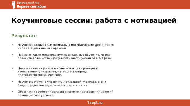 Коучинговые сессии: работа с мотивацией Результат:   Научитесь создавать максимально мотивирующие уроки, тратя на это в 2 раза меньше времени. Поймете, какие механики нужно внедрять в обучение, чтобы повысить лояльность и результативность учеников в 2-3 раза. Ценность ваших уроков в конечном итоге приведет к качественному «сарафану» и создаст очередь платежеспособных учеников. Научитесь искусно управлять мотивацией учеников, и они будут с радостью ходить на все ваши занятия. Обезопасите себя от преждевременного прекращения занятий по инициативе ученика.   