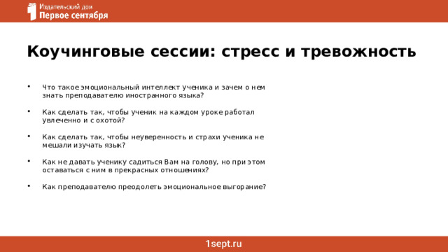 Коучинговые сессии: стресс и тревожность Что такое эмоциональный интеллект ученика и зачем о нем знать преподавателю иностранного языка? Как сделать так, чтобы ученик на каждом уроке работал увлеченно и с охотой? Как сделать так, чтобы неуверенность и страхи ученика не мешали изучать язык? Как не давать ученику садиться Вам на голову, но при этом оставаться с ним в прекрасных отношениях? Как преподавателю преодолеть эмоциональное выгорание?     