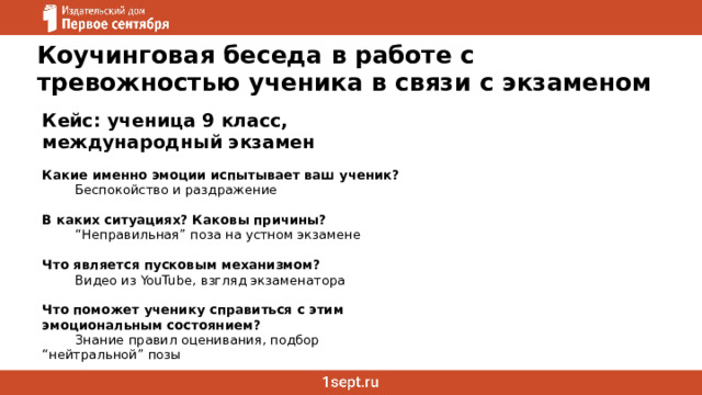 Коучинговая беседа в работе с тревожностью ученика в связи с экзаменом Кейс: ученица 9 класс, международный экзамен  Какие именно эмоции испытывает ваш ученик?  Беспокойство и раздражение   В каких ситуациях? Каковы причины?  “ Неправильная” поза на устном экзамене   Что является пусковым механизмом?  Видео из YouTube, взгляд экзаменатора   Что поможет ученику справиться с этим эмоциональным состоянием?  Знание правил оценивания, подбор  “нейтральной” позы 