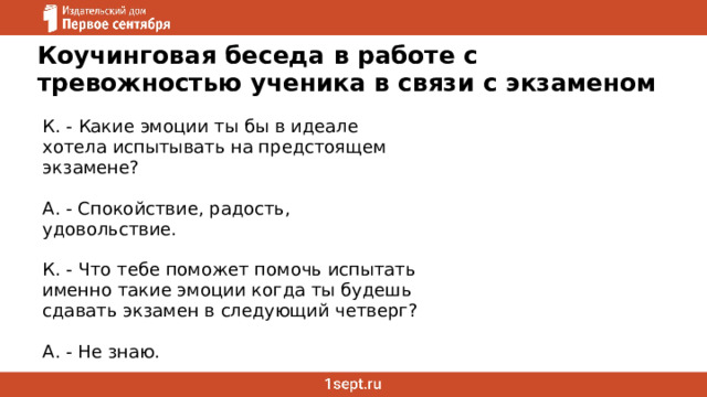 Коучинговая беседа в работе с тревожностью ученика в связи с экзаменом К. - Какие эмоции ты бы в идеале хотела испытывать на предстоящем экзамене? А. - Спокойствие, радость, удовольствие. К. - Что тебе поможет помочь испытать именно такие эмоции когда ты будешь сдавать экзамен в следующий четверг? А. - Не знаю. 