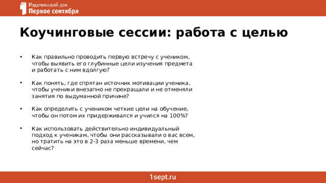 Коучинговые сессии: работа с целью Как правильно проводить первую встречу с учеником, чтобы выявить его глубинные цели изучения предмета и работать с ним вдолгую? Как понять, где спрятан источник мотивации ученика, чтобы ученики внезапно не прекращали и не отменяли занятия по выдуманной причине? Как определить с учеником четкие цели на обучение, чтобы он потом их придерживался и учился на 100%? Как использовать действительно индивидуальный подход к ученикам, чтобы они рассказывали о вас всем, но тратить на это в 2-3 раза меньше времени, чем сейчас?   