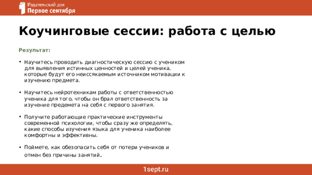 Коучинговые сессии: работа с целью Результат:   Научитесь проводить диагностическую сессию с учеником для выявления истинных ценностей и целей ученика, которые будут его неиссякаемым источником мотивации к изучению предмета. Научитесь нейротехникам работы с ответственностью ученика для того, чтобы он брал ответственность за изучение предемета на себя с первого занятия. Получите работающие практические инструменты современной психологии, чтобы сразу же определять, какие способы изучения языка для ученика наиболее комфортны и эффективны. Поймете, как обезопасить себя от потери учеников и отмен без причины занятий . 