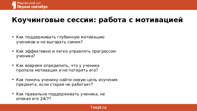 Коучинговые сессии: работа с мотивацией Как поддерживать глубинную мотивацию учеников и не выгорать самим? Как эффективно и легко управлять прогрессом ученика? Как вовремя определить, что у ученика пропала мотивация и не потерять его? Как помочь ученику найти новую цель изучения предмета, если старая не работает? Как правильно поддерживать ученика, не опекая его 24/7?   