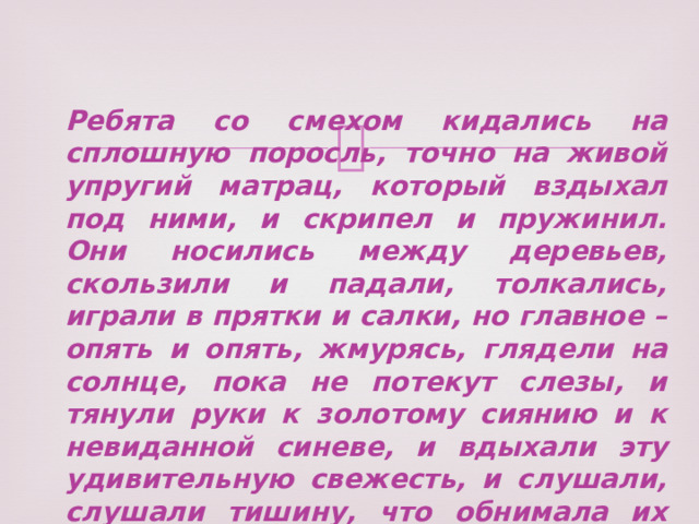 Ребята со смехом кидались на сплошную поросль, точно на живой упругий матрац, который вздыхал под ними, и скрипел и пружинил. Они носились между деревьев, скользили и падали, толкались, играли в прятки и салки, но главное – опять и опять, жмурясь, глядели на солнце, пока не потекут слезы, и тянули руки к золотому сиянию и к невиданной синеве, и вдыхали эту удивительную свежесть, и слушали, слушали тишину, что обнимала их словно море… 