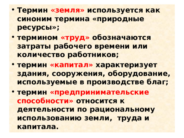 Термин «земля» используется как синоним термина «природные ресурсы»; термином «труд» обозначаются затраты рабочего времени или количество работников; термин «капитал» характеризует здания, сооружения, оборудование, используемые в производстве благ; термин «предпринимательские способности» относится к деятельности по рациональному использованию земли, труда и капитала. 