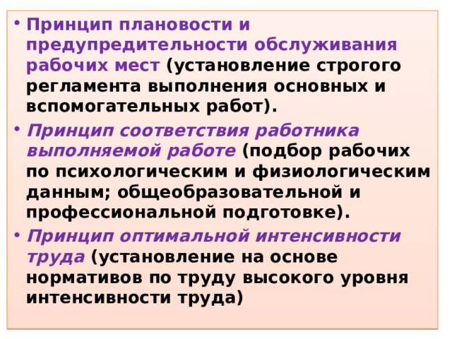 Принцип плановости и предупредительности обслуживания рабочих мест (установление строгого регламента выполнения основных и вспомогательных работ). Принцип соответствия работника выполняемой работе  (подбор рабочих по психологическим и физиологическим данным; общеобразовательной и профессиональной подготовке). Принцип оптимальной интенсивности труда  (установление на основе нормативов по труду высокого уровня интенсивности труда)  