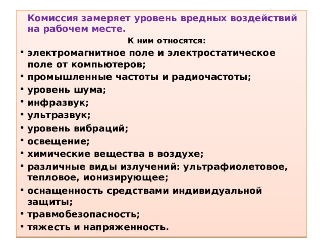  Комиссия замеряет уровень вредных воздействий на рабочем месте. К ним относятся: электромагнитное поле и электростатическое поле от компьютеров; промышленные частоты и радиочастоты; уровень шума; инфразвук; ультразвук; уровень вибраций; освещение; химические вещества в воздухе; различные виды излучений: ультрафиолетовое, тепловое, ионизирующее; оснащенность средствами индивидуальной защиты; травмобезопасность; тяжесть и напряженность. 