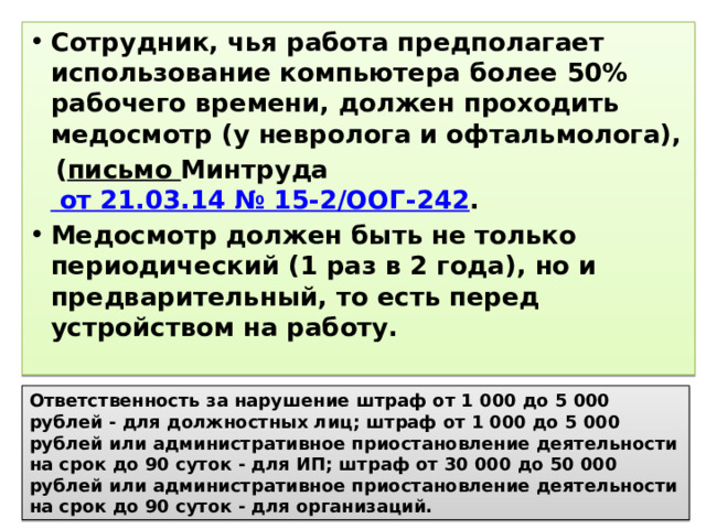 Сотрудник, чья работа предполагает использование компьютера более 50% рабочего времени, должен проходить медосмотр (у невролога и офтальмолога),  ( письмо Минтруда от 21.03.14 № 15-2/ООГ-242 . Медосмотр должен быть не только периодический (1 раз в 2 года), но и предварительный, то есть перед устройством на работу. Ответственность за нарушение штраф от 1 000 до 5 000 рублей - для должностных лиц; штраф от 1 000 до 5 000 рублей или административное приостановление деятельности на срок до 90 суток - для ИП; штраф от 30 000 до 50 000 рублей или административное приостановление деятельности на срок до 90 суток - для организаций. 