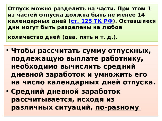 Отпуск можно разделить на части. При этом 1 из частей отпуска должна быть не менее 14 календарных дней ( ст. 125 ТК РФ ). Оставшиеся дни могут быть разделены на любое количество дней (два, пять и т. д.).   Чтобы рассчитать сумму отпускных, подлежащую выплате работнику, необходимо вычислить средний дневной заработок и умножить его на число календарных дней отпуска. Средний дневной заработок рассчитывается, исходя из различных ситуаций, по-разному . 