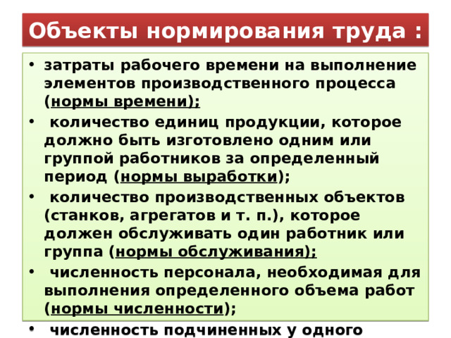 Объекты нормирования труда : затраты рабочего времени на выполнение элементов производственного процесса ( нормы времени);  количество единиц продукции, которое должно быть изготовлено одним или группой работников за определенный период ( нормы выработки );  количество производственных объектов (станков, агрегатов и т. п.), которое должен обслуживать один работник или группа ( нормы обслуживания);  численность персонала, необходимая для выполнения определенного объема работ ( нормы численности );  численность подчиненных у одного руководителя ( нормы управляемости ). 