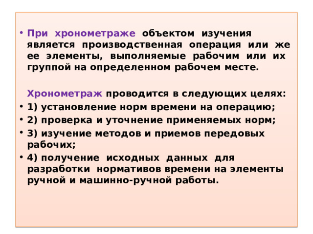 При хронометраже объектом изучения является производственная операция или же ее элементы, выполняемые рабочим или их группой на определенном рабочем месте.   Хронометраж проводится в следующих целях: 1) установление норм времени на операцию; 2) проверка и уточнение применяемых норм; 3) изучение методов и приемов передовых рабочих; 4) получение исходных данных для разработки нормативов времени на элементы ручной и машинно-ручной работы. 