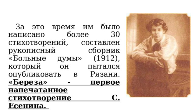  За это время им было написано более 30 стихотворений, составлен рукописный сборник «Больные думы» (1912), который он пытался опубликовать в Рязани. «Береза» - первое напечатанное стихотворение С. Есенина.  
