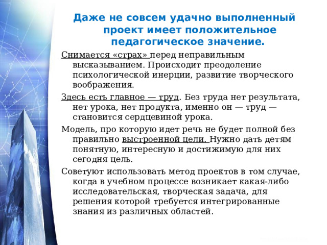 Даже не совсем удачно выполненный проект имеет положительное педагогическое значение. Снимается «страх» перед неправильным высказыванием. Происходит преодоление психологической инерции, развитие творческого воображения. Здесь есть главное — труд . Без труда нет результата, нет урока, нет продукта, именно он — труд — становится сердцевиной урока. Модель, про которую идет речь не будет полной без правильно выстроенной цели. Нужно дать детям понятную, интересную и достижимую для них сегодня цель. Советуют использовать метод проектов в том случае, когда в учебном процессе возникает какая-либо исследовательская, творческая задача, для решения которой требуется интегрированные знания из различных областей.  