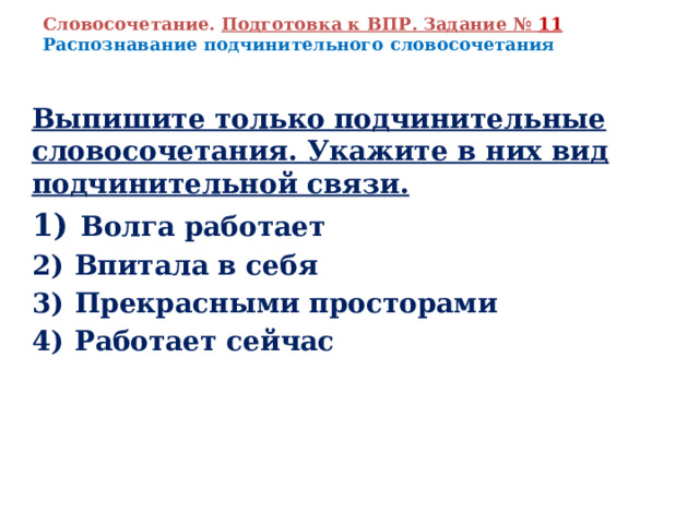 Словосочетание. Подготовка к ВПР. Задание № 11 Распознавание подчинительного словосочетания Выпишите только подчинительные словосочетания. Укажите в них вид подчинительной связи. 1)   Волга работает 2)  Впитала в себя 3)  Прекрасными просторами 4)  Работает сейчас   