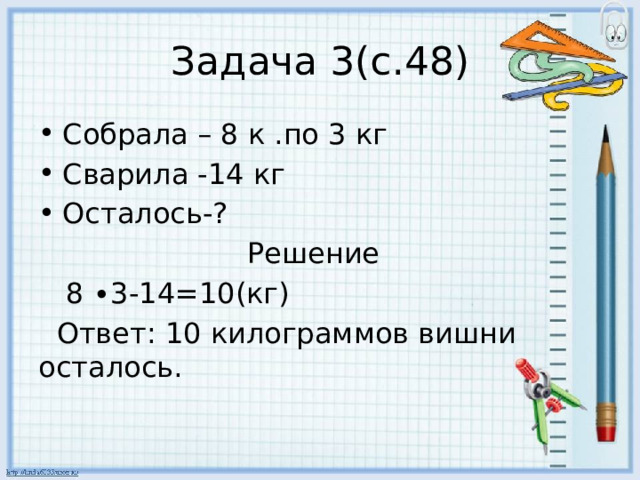 Задача 3(с.48) Собрала – 8 к .по 3 кг Сварила -14 кг Осталось-?  Решение  8 ∙3-14=10(кг)  Ответ: 10 килограммов вишни осталось. 