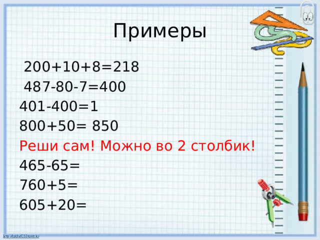 Примеры  200+10+8=218  487-80-7=400 401-400=1 800+50= 850 Реши сам! Можно во 2 столбик! 465-65= 760+5= 605+20= 