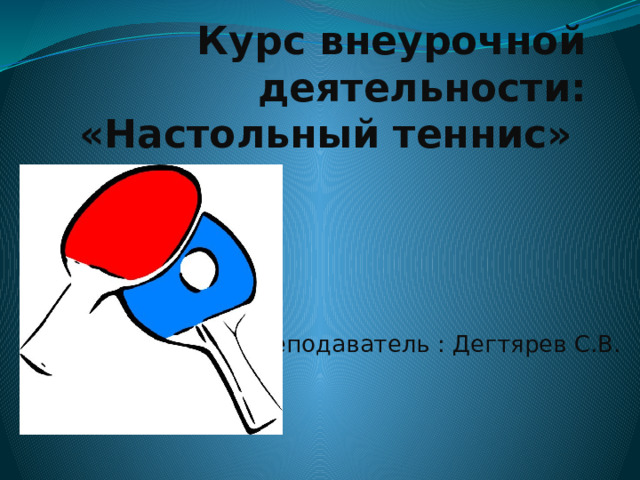   Курс внеурочной деятельности: «Настольный теннис»   Преподаватель : Дегтярев С.В. 