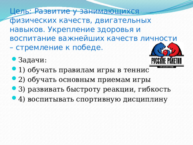     Цель: Развитие у занимающихся физических качеств, двигательных навыков. Укрепление здоровья и воспитание важнейших качеств личности – стремление к победе. Задачи: 1) обучать правилам игры в теннис 2) обучать основным приемам игры 3) развивать быстроту реакции, гибкость 4) воспитывать спортивную дисциплину 