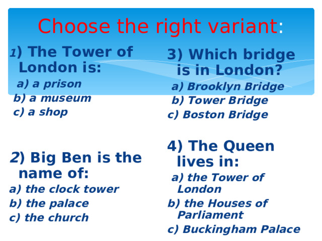 Choose the right variant : 1 ) The Tower of London is:  a) a prison  b) a museum  c) a shop   2 ) Big Ben is the name of: a) the clock tower b) the palace c) the church 3) Which bridge is in London?  a) Brooklyn Bridge  b) Tower Bridge c) Boston Bridge  4) The Queen lives in:  a) the Tower of London b) the Houses of Parliament c) Buckingham Palace 