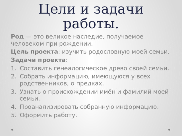 Цели и задачи работы. Род — это великое наследие, получаемое человеком при рождении. Цель проекта : изучить родословную моей семьи. Задачи проекта : Составить генеалогическое древо своей семьи. Собрать информацию, имеющуюся у всех родственников, о предках. Узнать о происхождении имён и фамилий моей семьи. Проанализировать собранную информацию. Оформить работу. 