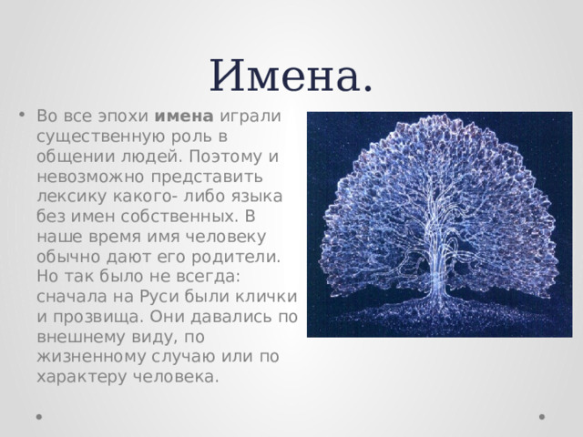 Имена. Во все эпохи имена играли существенную роль в общении людей. Поэтому и невозможно представить лексику какого- либо языка без имен собственных. В наше время имя человеку обычно дают его родители. Но так было не всегда: сначала на Руси были клички и прозвища. Они давались по внешнему виду, по жизненному случаю или по характеру человека. 