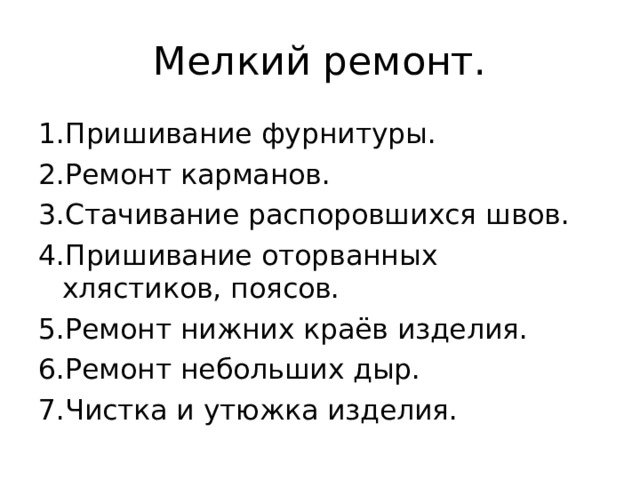 Мелкий ремонт. 1.Пришивание фурнитуры. 2.Ремонт карманов. 3.Стачивание распоровшихся швов. 4.Пришивание оторванных хлястиков, поясов. 5.Ремонт нижних краёв изделия. 6.Ремонт небольших дыр. 7.Чистка и утюжка изделия. 