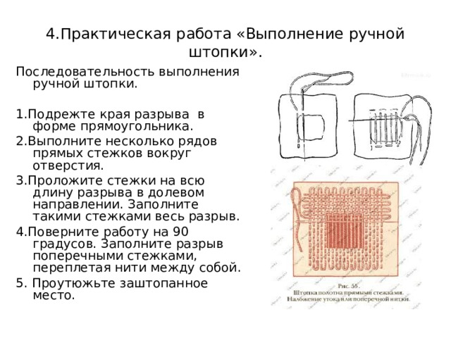 4.Практическая работа «Выполнение ручной штопки». Последовательность выполнения ручной штопки. 1.Подрежте края разрыва в форме прямоугольника. 2.Выполните несколько рядов прямых стежков вокруг отверстия. 3.Проложите стежки на всю длину разрыва в долевом направлении. Заполните такими стежками весь разрыв. 4.Поверните работу на 90 градусов. Заполните разрыв поперечными стежками, переплетая нити между собой. 5. Проутюжьте заштопанное место. 