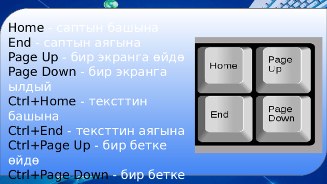 Home - саптын башына End - саптын аягына Page Up - бир экранга өйдө Page Down - бир экранга ылдый Ctrl+Home - тексттин башына Ctrl+End - тексттин аягына Ctrl+Page Up - бир бетке өйдө Ctrl+Page Down - бир бетке  ылдый 