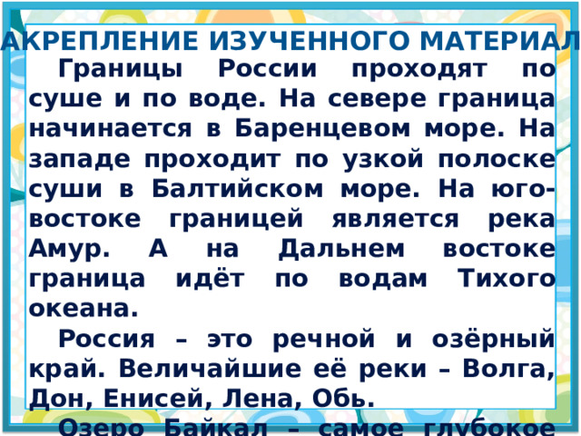 Закрепление изученного материала  Границы России проходят по суше и по воде. На севере граница начинается в Баренцевом море. На западе проходит по узкой полоске суши в Балтийском море. На юго-востоке границей является река Амур. А на Дальнем востоке граница идёт по водам Тихого океана.  Россия – это речной и озёрный край. Величайшие её реки – Волга, Дон, Енисей, Лена, Обь.  Озеро Байкал – самое глубокое озеро в мире. 