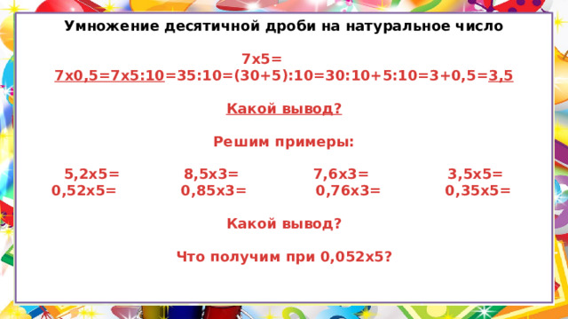 Умножение десятичной дроби на натуральное число   7х5= 7х0,5=7х5:10 =35:10=(30+5):10=30:10+5:10=3+0,5= 3,5   Какой вывод?   Решим примеры:   5,2х5= 8,5х3= 7,6х3= 3,5х5=  0,52х5= 0,85х3= 0,76х3= 0,35х5=   Какой вывод?   Что получим при 0,052х5?     