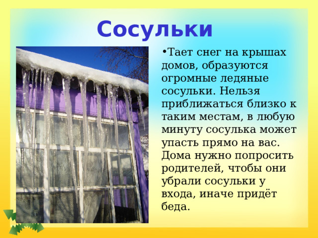 Сосульки Тает снег на крышах домов, образуются огромные ледяные сосульки. Нельзя приближаться близко к таким местам, в любую минуту сосулька может упасть прямо на вас. Дома нужно попросить родителей, чтобы они убрали сосульки у входа, иначе придёт беда. 
