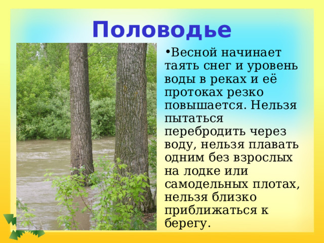 Половодье Весной начинает таять снег и уровень воды в реках и её протоках резко повышается. Нельзя пытаться перебродить через воду, нельзя плавать одним без взрослых на лодке или самодельных плотах, нельзя близко приближаться к берегу. 