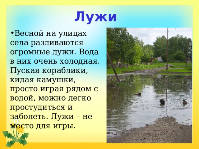 Лужи Весной на улицах села разливаются огромные лужи. Вода в них очень холодная. Пуская кораблики, кидая камушки, просто играя рядом с водой, можно легко простудиться и заболеть. Лужи – не место для игры. 