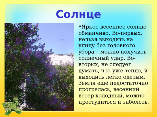 Солнце Яркое весеннее солнце обманчиво. Во-первых, нельзя выходить на улицу без головного убора – можно получить солнечный удар. Во-вторых, не следует думать, что уже тепло, и выходить легко одетым. Земля ещё недостаточно прогрелась, весенний ветер холодный, можно простудиться и заболеть. 