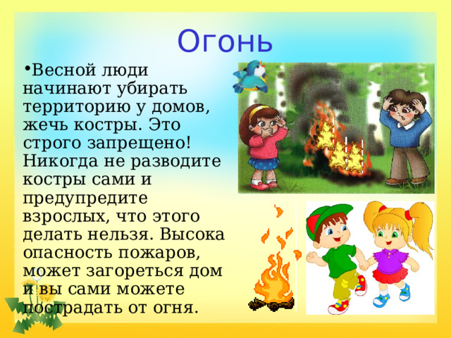 Огонь Весной люди начинают убирать территорию у домов, жечь костры. Это строго запрещено! Никогда не разводите костры сами и предупредите взрослых, что этого делать нельзя. Высока опасность пожаров, может загореться дом и вы сами можете пострадать от огня. 