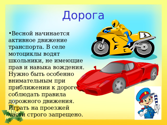 Дорога Весной начинается активное движение транспорта. В селе мотоциклы водят школьники, не имеющие прав и навыка вождения. Нужно быть особенно внимательным при приближении к дороге, соблюдать правила дорожного движения. Играть на проезжей части строго запрещено. 